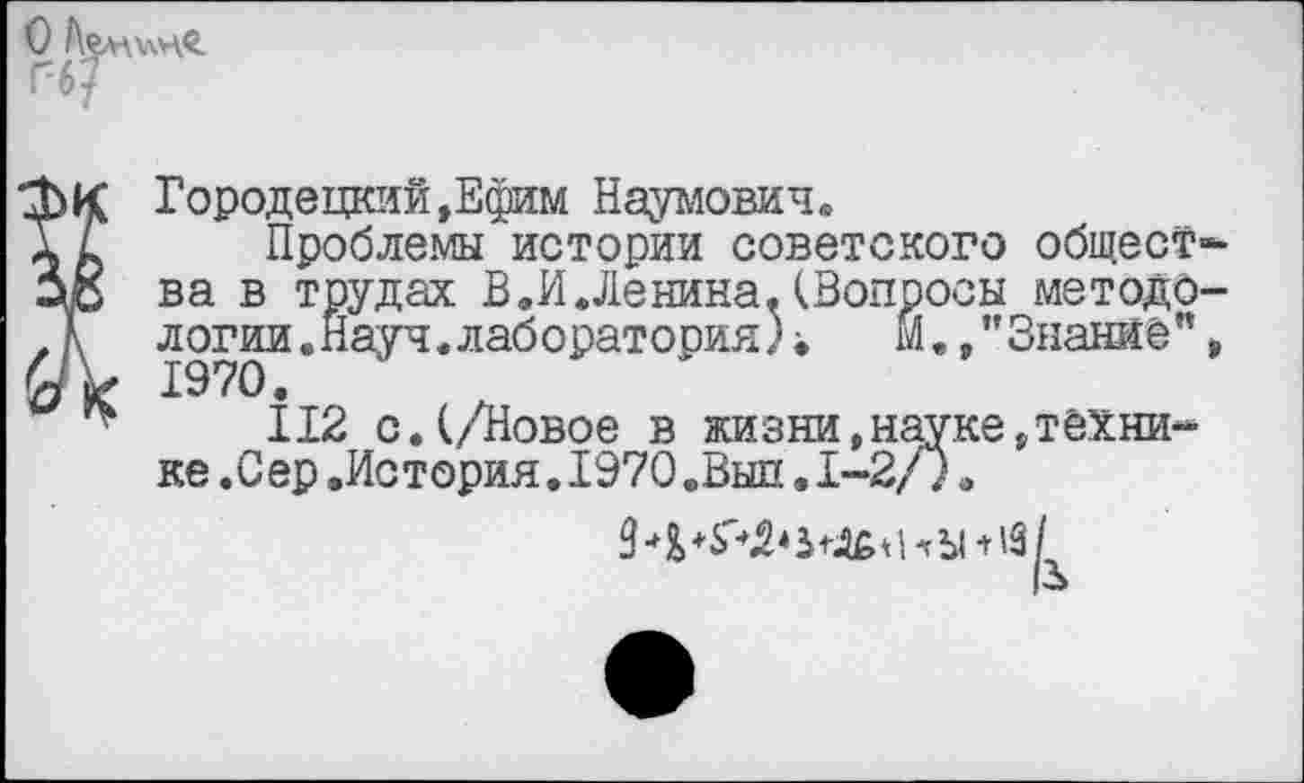 ﻿О Аемхчхв.
ГбГ
фк Городецкий »Ефим Наумович.
Т А Проблемы истории советского общество ва в трудах В.И.Ленина.(Вопросы методо-Л логин.Науч, лаборатория) ••	м.,” Знание"»
«V 1970.
112 с.(/Новое в жизни,науке»технике .Сер.История.1970.Выл.1-2/).